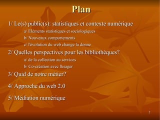 Plan 1/ Le(s) public(s): statistiques et contexte numérique a/ Eléments statistiques et sociologiques b/ Nouveaux comportements c/ l'évolution du web change la donne 2/ Quelles perspectives pour les bibliothèques? a/ de la collection au services b/ Co-création avec l'usager 3/ Quid de notre métier? 4/ Approche du web 2.0 5/ Médiation  numérique 
