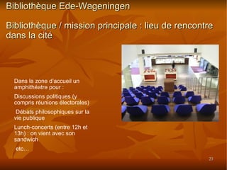 Bibliothèque Ede-Wageningen Bibliothèque / mission principale : lieu de rencontre dans la cité Dans la zone d’accueil un amphithéatre pour :  Discussions politiques (y compris réunions électorales)‏ Débats philosophiques sur la vie publique Lunch-concerts (entre 12h et 13h) : on vient avec son sandwich etc… 