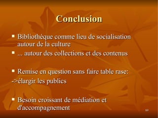 Conclusion Bibliothèque comme lieu de socialisation autour de la culture ... autour des collections et des contenus Remise en question sans faire table rase: ->élargir les publics Besoin croissant de médiation et d'accompagnement 