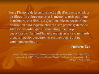 « Toute l’histoire de la culture a été celle d’une mise en place de filtres. La culture transmet la mémoire, mais pas toute la mémoire, elle filtre. (..) Que l’on aille au devant d’une civilisation dans laquelle chacun a son propre système de filtres, c'est-à-dire que chacun fabrique sa propre encyclopédie. Aujourd’hui une société avec cinq milliards d’encyclopédies concurrentes est une société qui ne communique plus. »  Umberto Eco Text-e. Le texte à l’heure de l’Internet. colloque virtuel, 15 octobre 2001 - mars 2002] / [organisé par la BPI, l'Euro-Édu, l'Institut Nicod, et al.] ; sous la direction de  Gloria Origgi et Noga Arikha 