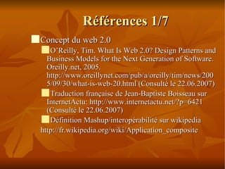 Références 1/7 Concept du web 2.0 O’Reilly, Tim. What Is Web 2.0? Design Patterns and Business Models for the Next Generation of Software. Oreilly.net, 2005. http://www.oreillynet.com/pub/a/oreilly/tim/news/2005/09/30/what-is-web-20.html (Consulté le 22.06.2007)‏ Traduction française de Jean-Baptiste Boisseau sur InternetActu: http://www.internetactu.net/?p=6421 (Consulté le 22.06.2007)‏ Définition Mashup/interopérabilité sur wikipedia http://fr.wikipedia.org/wiki/Application_composite 