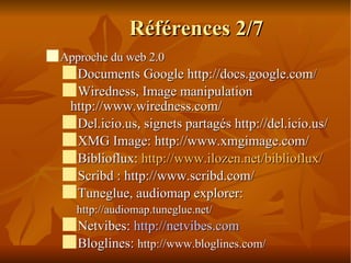 Références 2/7 Approche du web 2.0 Documents Google http://docs.google.com / Wiredness, Image manipulation http://www.wiredness.com/ Del.icio.us, signets partagés http://del.icio.us/ XMG Image: http://www.xmgimage.com/ Biblioflux:  http://www.ilozen.net/biblioflux/ Scribd : http://www.scribd.com/  Tuneglue, audiomap explorer: http://audiomap.tuneglue.net/  Netvibes:  http://netvibes.com Bloglines:  http://www.bloglines.com/ 