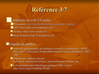 Référence 3/7 Approche du web 2.0 (suite )‏ Photocartes :  http://petermartin.dk/blog/index.php?x=jbgmap MP3 Tunes: http://www.mp3tunes.com/ Myspace: http://www.myspace.fr/  Blogs Worpress: http://fr.wordpress.com/  Enquête de publics Approche générationnelle des pratiques culturelles et médiatiques / DEPS http://www2.culture.gouv.fr/deps/pdf/prospective/culture_prospective_2007-3.pdf Médiametrie, audience internet: http://www.mediametrie.fr/home_departement.php?rubrique=net La fréquentation des bibliothèque publiques 2006 / Credoc: http://www.credoc.fr/pdf/4p/193.pdf 