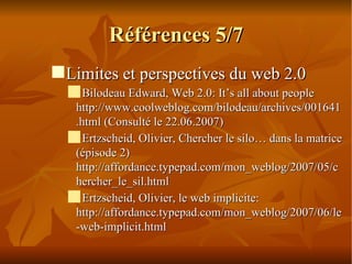 Références 5/7 Limites et perspectives du web 2.0 Bilodeau Edward, Web 2.0: It’s all about people http://www.coolweblog.com/bilodeau/archives/001641.html (Consulté le 22.06.2007)‏ Ertzscheid, Olivier, Chercher le silo… dans la matrice (épisode 2) http://affordance.typepad.com/mon_weblog/2007/05/chercher_le_sil.html  Ertzscheid, Olivier, le web implicite: http://affordance.typepad.com/mon_weblog/2007/06/le-web-implicit.html  