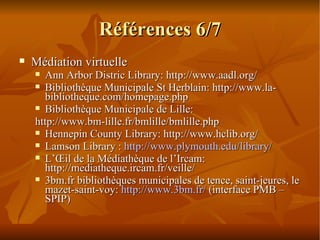 Références 6/7 Médiation virtuelle Ann Arbor Distric Library: http://www.aadl.org/ Bibliothèque Municipale St Herblain: http://www.la-bibliotheque.com/homepage.php Bibliothèque Municipale de Lille:  http://www.bm-lille.fr/bmlille/bmlille.php Hennepin County Library: http://www.hclib.org/ Lamson Library :  http://www.plymouth.edu/library/ L’Œil de la Médiathèque de l’Ircam: http://mediatheque.ircam.fr/veille/ 3bm.fr bibliothèques municipales de tence, saint-jeures, le mazet-saint-voy:  http://www.3bm.fr/  (interface PMB – SPIP) 