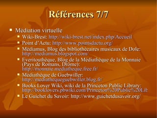Références 7/7 Médiation virtuelle Wiki-Brest:  http://wiki-brest.net/index.php/Accueil Point d’Actu:  http://www.pointsdactu.org/ Médiamus, Blog des bibliothécaires musicaux de Dole:  http://mediamus.blogspot.com/ Everitouthèque, Blog de la Médiathèque de la Monnaie (Pays de Romans, Drôme):  http://monnaie.mediatheque.free.fr/ Médiathèque de Guebwiller:  http://mediathequeguebwiller.blog.fr/ Books Lover Wiki, wiki de la Princeton Public Library:  http://booklovers.pbwiki.com/Princeton%20Public%20Library Le Guichet du Savoir: http://www.guichetdusavoir.org/ 