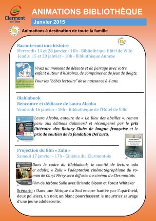 ANIMATIONS BIBLIOTHḔQUE
Janvier 2015
Raconte-moi une histoire
Mercredis 14 et 28 janvier - 10h - Bibliotheque Hotel de Ville
Jeudis 15 et 29 janvier - 10h - Bibliotheque Annexe
Vivez un moment de détente et de partage avec votre
enfant autour d’histoires, de comptines et de jeux de doigts.
Pour les “bébés lecteurs” de la naissance à 4 ans.
Blablabook
Rencontre et dédicace de Laura Alcoba
Vendredi 16 janvier - 18h - Bibliotheque de l'Hotel de Ville
Laura Alcoba, auteure de « Le Bleu des abeilles », roman
paru aux éditions Gallimard et récompensé par le prix
littéraire des Rotary Clubs de langue française et le
prix de soutien de la fondation Del Luca.
Projection du film « Zulu »
Samedi 17 janvier - 17h - Cinema du Clermontois
Dans le cadre du Blablabook, le comité de lecture ado
et adulte, « Zulu » l’adaptation cinématographique du ro-
man de Caryl Férey sera diffusée au cinéma du Clermontois.
Film de Jérôme Salle avec Orlando Bloom et Forest Whitaker
Scenario : Dans une Afrique du Sud encore hantee par l’apartheid,
deux policiers, un noir, un blanc pourchassent le meurtrier sauvage
d’une jeune adolescente.
Animations à destination de toute la famille
 