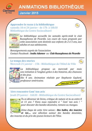 ANIMATIONS BIBLIOTHḔQUE
Janvier 2015
Apprendre le russe à la bibliothèque
samedis 10 et 24 janvier - de 17h a 18h30
Bibliotheque du Centre Socioculturel
La bibliothèque accueille les samedis après-midi le club
Russophones de Picardie. Les cours de russe proposés par
cette association sont destinés aux enfants de 2 à 5 ans, aux
adultes et aux adolescents.
Renseignements auprès de l'association.
Contact Facebook : Ioulia Adamov ou Club Russophones de Picardie
Le temps des stories
Mercredi 21 janvier - 15h - Bibliotheque de l’Hotel de Ville
La bibliothèque propose un mercredi par mois
une initiation à l’anglais grâce à des histoires, des chansons
et des jeux.
Dès 4 ans. Animation réalisée par Stephanie Gaylord,
professeur américaine.
1ère rencontre Com’ ton avis
Jeudi 29 janvier - 16h30 - Bibliotheque du Centre Socioculturel
Tu es dévoreur de livres, critique de nature et tu as entre 8
et 11 ans ? Viens nous rejoindre à “ Com’ ton avis ! ”
pour discuter des bandes-dessinées, romans ou mangas.
2ème étape de cette 1ère saison : Des bulles, des insectes
et toi…, une sélection autour des bandes dessinées,
des insectes et du prix des jeunes lecteurs de l’Oise.
 