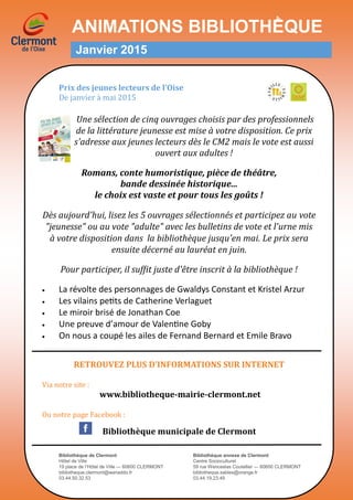 ANIMATIONS BIBLIOTHḔQUE
Janvier 2015
Prix des jeunes lecteurs de l’Oise
De janvier a mai 2015
Une sélection de cinq ouvrages choisis par des professionnels
de la littérature jeunesse est mise à votre disposition. Ce prix
s'adresse aux jeunes lecteurs dès le CM2 mais le vote est aussi
ouvert aux adultes !
Romans, conte humoristique, pièce de théâtre,
bande dessinée historique...
le choix est vaste et pour tous les goûts !
Dès aujourd'hui, lisez les 5 ouvrages sélectionnés et participez au vote
"jeunesse" ou au vote "adulte" avec les bulletins de vote et l'urne mis
à votre disposition dans la bibliothèque jusqu'en mai. Le prix sera
ensuite décerné au lauréat en juin.
Pour participer, il suffit juste d'être inscrit à la bibliothèque !
 La révolte des personnages de Gwaldys Constant et Kristel Arzur
 Les vilains petits de Catherine Verlaguet
 Le miroir brisé de Jonathan Coe
 Une preuve d’amour de Valentine Goby
 On nous a coupé les ailes de Fernand Bernard et Emile Bravo
RETROUVEZ PLUS D’INFORMATIONS SUR INTERNET
Via notre site :
www.bibliotheque-mairie-clermont.net
Ou notre page Facebook :
Bibliothèque municipale de Clermont
Bibliothèque de Clermont Bibliothèque annexe de Clermont
Hôtel de Ville Centre Socioculturel
19 place de l’Hôtel de Ville — 60600 CLERMONT 59 rue Wenceslas Coutellier — 60600 CLERMONT
bibliotheque.clermont@wanaddo.fr bibliotheque.sables@orange.fr
03.44.50.32.53 03.44.19.23.49
 