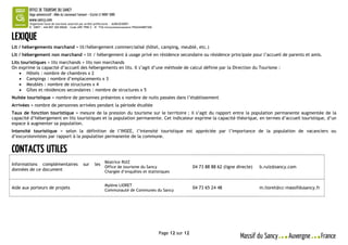 Organisme local de tourisme autorisé par arrêté préfectoral - AU063030001
        N° SIRET : 444 897 300 00026 – Code APE 7990 Z – N° TVA Intracommunautaire FR42444897300




Lit / hébergements marchand = lit/hébergement commercialisé (hôtel, camping, meublé, etc.)
Lit / hébergement non marchand = lit / hébergement à usage privé en résidence secondaire ou résidence principale pour l’accueil de parents et amis.
Lits touristiques = lits marchands + lits non marchands
On exprime la capacité d’accueil des hébergements en lits. Il s’agit d’une méthode de calcul définie par la Direction du Tourisme :
     Hôtels : nombre de chambres x 2
     Campings : nombre d’emplacements x 3
     Meublés : nombre de structures x 4
     Gîtes et résidences secondaires : nombre de structures x 5
Nuitée touristique = nombre de personnes présentes x nombre de nuits passées dans l’établissement
Arrivées = nombre de personnes arrivées pendant la période étudiée
Taux de fonction touristique = mesure de la pression du tourisme sur le territoire ; il s’agit du rapport entre la population permanente augmentée de la
capacité d’hébergement en lits touristiques et la population permanente. Cet indicateur exprime la capacité théorique, en termes d’accueil touristique, d’un
espace à augmenter sa population.
Intensité touristique = selon la définition de l’INSEE, l’intensité touristique est appréciée par l’importance de la population de vacanciers ou
d’excursionnistes par rapport à la population permanente de la commune.




                                                              Béatrice RUIZ
Informations complémentaires                  sur     les
                                                              Office de tourisme du Sancy                           04 73 88 88 62 (ligne directe)   b.ruiz@sancy.com
données de ce document                                        Chargée d’enquêtes et statistiques


                                                              Mylène LIORET
Aide aux porteurs de projets                                  Communauté de Communes du Sancy
                                                                                                                    04 73 65 24 48                   m.lioret@cc-massifdusancy.fr




                                                                                                   Page 12 sur 12
 