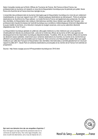 Source : Office de tourisme du Sancy      Massif du Sancy - Enquêtes d'opinion
Selon l’enquête menée par le Rn2d, Offices de - 63240 LE MONTFrance, Ski France et Atout France, les
                         Allée du Lieutenant Farmont Tourisme de DORE
                                                                                   Enquête réalisée du 18 au 23 juillet 2011
professionnels du tourisme ont ressenti un -recul de19 01
                         Direction : Luc STELLY 06 73 67 la fréquentation touristique pour le ressentijuin-juillet. Seuls
                                                                                            la période
Paris et le Sud-Est de laContact presse : Séverine MICHAU - 06 80 45 70 20
                          France tirent leur épingle du jeu.                           sur             de la période "été"
                                                                              Echantillon total - 222 observations | Page 8 / 8
L’ensemble des professionnels du tourisme interrogés juge la fréquentation touristique du mois de juin nettement
insatisfaisante, en recul par rapport à juin 2011. Seules quelques destinations se démarquent : Paris et certaines
destinations du Sud-Est et du Pays cathare. La moitié Est de la France est également plus préservée. Du côté
des clientèles, la fréquentation des visiteurs internationaux semble mieux résister que celle des Français. Les
professionnels imputent la baisse de l’activité touristique aux conditions météorologiques fortement dégradées sur
la quasi totalité du territoire, à la réduction marquée du budget vacances, ainsi qu’au calendrier électoral
(législatives des 10 et 17 juin).

La fréquentation touristique globale en juillet est, elle jugée médiocre ou très médiocre par une proportion
inhabituellement élevée de professionnels : près de la moitié des offices de tourisme et 60% des agences de
développement et de réservation touristiques départementales. Toutefois, 45% de ces mêmes offices de tourisme
se déclarent assez satisfaits, notamment pour certaines destinations du Sud-Est, du Centre et du Centre-Est qui
affichent une perception plus favorable que la moyenne. Paris annonce une fréquentation stable. Bien que jugée
meilleure que celle des Français la fréquentation des clientèles internationales a semblé globalement en recul par
rapport à juillet 2011. Seuls Paris et certaines destinations provençales et du Centre de la France l’ont estimée en
progression.

Source : http://www.voyage.youvox.fr/Frequentation-touristique-en,7915.html




Qui sont nos témoins lors de ces enquêtes d'opinion ?
Nous interrogeons une large majorité des prestataires dans les 16
communes du massif du Sancy. Pour cette vague d'enquête, nous
avons recueilli 222 observations, soit un taux de réponse de xx %.
 