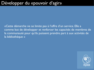 «Cette démarche ne se limite pas à l’offre d’un service. Elle a
comme but de développer et renforcer les capacités de membres de
la communauté pour qu’ils puissent prendre part à aux activités de
la bibliothèque »
Développer du «pouvoir d’agir»
 