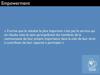 « Il arrive que le résultat le plus important n’est pas le service qui
en résulte mais le sens qu’acquièrent les membres de la
communauté de leur propre importance dans la cité, de leur droit
à contribuer, de leur capacité à participer. »
Empowerment
 