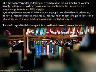 http://www.ﬂickr.com/photos/geraldpereira/6140017255
«Le développement des collections en collaboration pourrait en ﬁn de compte
être la meilleure façon de s’assurer que les membres de la communauté se
sentent représentés à la bibliothèque.
Quand quelqu’un choisit lui-même un ouvrage qui sera placé dans la collection, il
se voit personnellement représenté sur les rayons de la bibliothèque. Il peut dire :
«J’ai choisi ce livre pour la bibliothèque, c’est ma bibliothèque.»
Randy Gatley, bibliothécaire spécialiste du développement communautaire
 