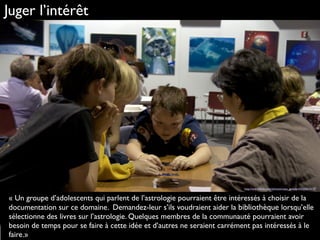 Juger l’intérêt
« Un groupe d’adolescents qui parlent de l’astrologie pourraient être intéressés à choisir de la
documentation sur ce domaine. Demandez-leur s’ils voudraient aider la bibliothèque lorsqu’elle
sélectionne des livres sur l’astrologie. Quelques membres de la communauté pourraient avoir
besoin de temps pour se faire à cette idée et d’autres ne seraient carrément pas intéressés à le
faire.»
http://www.ﬂickr.com/photos/nasa_goddard/6560624197
 