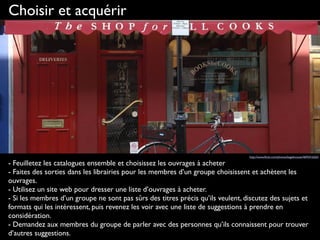 Choisir et acquérir
- Feuilletez les catalogues ensemble et choisissez les ouvrages à acheter
- Faites des sorties dans les librairies pour les membres d’un groupe choisissent et achètent les
ouvrages. 
- Utilisez un site web pour dresser une liste d’ouvrages à acheter.
- Si les membres d’un groupe ne sont pas sûrs des titres précis qu’ils veulent, discutez des sujets et
formats qui les intéressent, puis revenez les voir avec une liste de suggestions à prendre en
considération.
- Demandez aux membres du groupe de parler avec des personnes qu’ils connaissent pour trouver
d’autres suggestions.
http://www.ﬂickr.com/photos/bagelmouse/4692416263
 