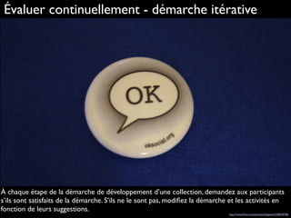 Évaluer continuellement - démarche itérative
À chaque étape de la démarche de développement d’une collection, demandez aux participants
s’ils sont satisfaits de la démarche. S’ils ne le sont pas, modiﬁez la démarche et les activités en
fonction de leurs suggestions.
http://www.ﬂickr.com/photos/sillygwailo/348769786
 