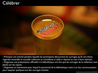 Célébrer
- Prévoyez une activité pendant laquelle les participants découvrent les ouvrages qu’ils ont choisi,
regardez ensemble la nouvelle collection et considérez si celle-ci répond ou non à leurs attentes
- Organisez une présentation ofﬁcielle à la bibliothèque une fois que les ouvrages de la collection sont
placés sur les rayons.
- Organisez un événement pour lequel le personnel de la bibliothèque vient à un lieu communautaire
pour exposer quelques-uns des ouvrages achetés.
http://www.ﬂickr.com/photos/pepemczolz/5225035246
 