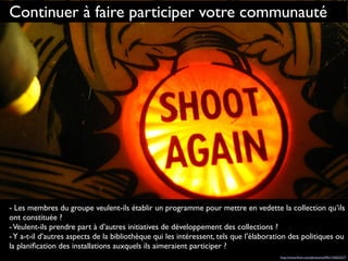 Continuer à faire participer votre communauté
- Les membres du groupe veulent-ils établir un programme pour mettre en vedette la collection qu’ils
ont constituée ?
-Veulent-ils prendre part à d’autres initiatives de développement des collections ?
-Y a-t-il d’autres aspects de la bibliothèque qui les intéressent, tels que l’élaboration des politiques ou
la planiﬁcation des installations auxquels ils aimeraient participer ?
http://www.ﬂickr.com/photos/st3f4n/143623217
 