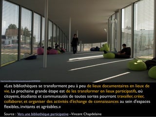 «Les bibliothèques se transforment peu à peu de lieux documentaires en lieux de
vie. La prochaine grande étape est de les transformer en lieux participatifs, où
citoyens, étudiants et communautés de toutes sortes pourront travailler, créer,
collaborer, et organiser des activités d'échange de connaissances au sein d'espaces
ﬂexibles, invitants et agréables.»
Source : Vers une bibliothèque participative -Vincent Chapdelaine
http://www.ﬂickr.com/photos/paolomazzoleni/5570769324
 