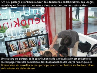 http://www.ﬂickr.com/photos/hj_barraza/4417972314
Une culture du partage, de la contribution et de la mutualisation est présente et
l’accompagnement des populations dans l’appropriation des usages numériques et
l’instauration de nouvelles formes participatives et contributives semble bien relever
de la mission du bibliothécaire.
Un lieu partagé et articulé autour des démarches collaboratives, des usages
numériques émergents, des acteurs locaux et de communautés actives .
 