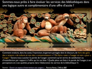 http://www.flickr.com/photos/hokutosuisse/3633737608
Comment traduire, dans les actes, l’injonction, largement partagée dans le discours, de faire des gens
des « acteurs » de culture et non des « consommateurs » ? De faire « avec » l’usager et non « pour »
l’usager ? Savons-nous susciter la parole de l’usager autrement qu’en terme de satisfaction ou
d’insatisfaction par rapport à l’offre qui lui est faite ? Quelle place est faite à la parole de l’usager, à ses
perceptions et à ses qualités propres dans l’élaboration du service de la bibliothèque ?»
Source : Ouvrir un espace d’intervention aux usagers -   Patricia Remy .T.48 du BBF
Sommes-nous prêts à faire évoluer les services des bibliothèques dans
une logique autre et complémentaire d’une offre d’accès ?
 