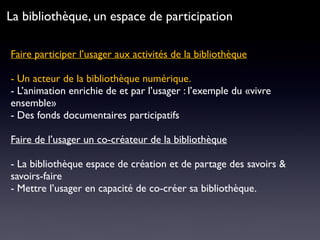 Faire participer l’usager aux activités de la bibliothèque 
- Un acteur de la bibliothèque numérique.
- L’animation enrichie de et par l’usager : l’exemple du «vivre
ensemble»
- Des fonds documentaires participatifs
Faire de l’usager un co-créateur de la bibliothèque
- La bibliothèque espace de création et de partage des savoirs &
savoirs-faire
- Mettre l’usager en capacité de co-créer sa bibliothèque.
La bibliothèque, un espace de participation
 