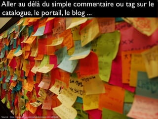 Source : http://www.ﬂickr.com/photos/rinux/631345826
Aller au délà du simple commentaire ou tag sur le
catalogue, le portail, le blog ...
 