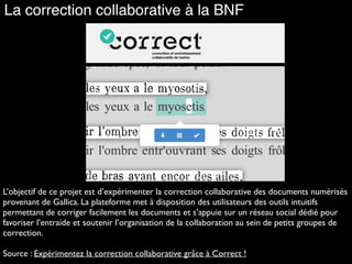 La correction collaborative à la BNF
L’objectif de ce projet est d’expérimenter la correction collaborative des documents numérisés
provenant de Gallica. La plateforme met à disposition des utilisateurs des outils intuitifs
permettant de corriger facilement les documents et s’appuie sur un réseau social dédié pour
favoriser l’entraide et soutenir l’organisation de la collaboration au sein de petits groupes de
correction.
Source : Expérimentez la correction collaborative grâce à Correct !
 