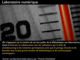 http://www.flickr.com/photos/guillaumebrialon/3882291658
Laboratoire numérique
«En s'appuyant sur la mission de service public de la bibliothèque, ces laboratoires
visent à favoriser la collaboration avec les utilisateurs par le biais du
crowdsourcing et les initiatives participatives, ainsi que le partage d'outils et de
données avec le plus grand nombre de bibliothèques et de communautés
numériques.»
 
Source : Le NewYork Public library Lab - Thomas Chaimbault
 