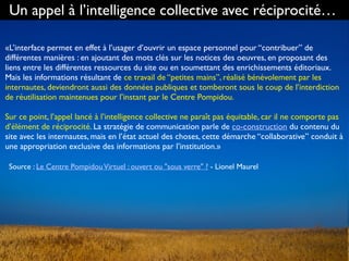 Un appel à l’intelligence collective avec réciprocité…
«L’interface permet en effet à l’usager d’ouvrir un espace personnel pour “contribuer” de
différentes manières : en ajoutant des mots clés sur les notices des oeuvres, en proposant des
liens entre les différentes ressources du site ou en soumettant des enrichissements éditoriaux.
Mais les informations résultant de ce travail de “petites mains”, réalisé bénévolement par les
internautes, deviendront aussi des données publiques et tomberont sous le coup de l’interdiction
de réutilisation maintenues pour l’instant par le Centre Pompidou.
Sur ce point, l’appel lancé à l’intelligence collective ne paraît pas équitable, car il ne comporte pas
d’élément de réciprocité. La stratégie de communication parle de co-construction du contenu du
site avec les internautes, mais en l’état actuel des choses, cette démarche “collaborative” conduit à
une appropriation exclusive des informations par l’institution.»
Source : Le Centre PompidouVirtuel : ouvert ou "sous verre" ? - Lionel Maurel
 