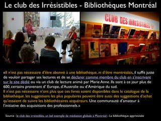«Il n’est pas nécessaire d’être abonné à une bibliothèque, ni d’être montréalais, il sufﬁt juste
de vouloir partager ses lectures et de se déclarer comme membre du club en s’inscrivant
sur le site dédié ou via un club de lecture animé par Marie Anne. Ils sont à ce jour plus de
600, certains provenant d’ Europe, d’Australie ou d’Amérique du sud.  
Il n’est pas nécessaire n’ont plus que ces livres soient disponibles dans le catalogue de la
bibliothèque. les suggestions les plus populaires peuvent être aussi des suggestions d’achat
qu’essaient de suivre les bibliothécaires acquéreurs. Une communauté d’amateur à
l’initiative des acquisitions des professionnels.»
Le club des Irrésistibles - Bibliothèques Montréal
Source : le club des irréistibles, un bel exemple de médiation globale à Montréal - La bibliothèque apprivoisée
 