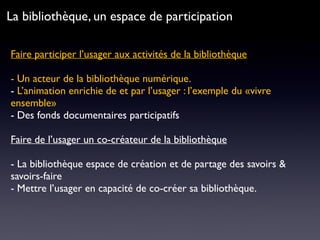 Faire participer l’usager aux activités de la bibliothèque 
- Un acteur de la bibliothèque numérique.
- L’animation enrichie de et par l’usager : l’exemple du «vivre
ensemble»
- Des fonds documentaires participatifs
Faire de l’usager un co-créateur de la bibliothèque
- La bibliothèque espace de création et de partage des savoirs &
savoirs-faire
- Mettre l’usager en capacité de co-créer sa bibliothèque.
La bibliothèque, un espace de participation
 