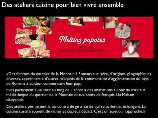 «Des femmes du quartier de la Monnaie à Romans sur Isère, d’origines géographiques
diverses, apprennent à d’autres habitants de la communauté d’agglomération du pays
de Romans à cuisiner comme dans leur pays.
Elles participent aussi tout au long de l’ année à des animations autour du livre à la
médiathèque du quartier de la Monnaie et aux cours de français à la Maison
citoyenne.
Ces ateliers permettent la rencontre de gens variés qui se parlent et échangent. La
cuisine suscite souvent de riches et copieux débats. C’est un sujet qui rapproche.»
Des ateliers cuisine pour bien vivre ensemble
 
