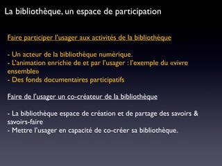 Faire participer l’usager aux activités de la bibliothèque 
- Un acteur de la bibliothèque numérique.
- L’animation enrichie de et par l’usager : l’exemple du «vivre
ensemble»
- Des fonds documentaires participatifs
Faire de l’usager un co-créateur de la bibliothèque
- La bibliothèque espace de création et de partage des savoirs &
savoirs-faire
- Mettre l’usager en capacité de co-créer sa bibliothèque.
La bibliothèque, un espace de participation
 