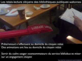 Les relais-lecture citoyens des bibliothèques publiques wallonnes
Prêts/retours s’effectuent au domicile du citoyen relais
Des animations ont lieu au domicile du citoyen relais
Sortir du cadre usager «consommateur» du service bibliobus et miser
sur un engagement citoyen 
http://www.ﬂickr.com/photos/xmacex/4165680283
 