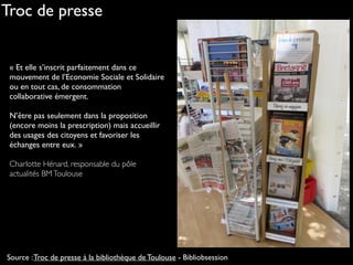 « Et elle s’inscrit parfaitement dans ce
mouvement de l’Economie Sociale et Solidaire
ou en tout cas, de consommation
collaborative émergent.
N’être pas seulement dans la proposition
(encore moins la prescription) mais accueillir
des usages des citoyens et favoriser les
échanges entre eux. »
Charlotte Hénard, responsable du pôle
actualités BMToulouse
Source :Troc de presse à la bibliothèque de Toulouse - Bibliobsession
Troc de presse
 