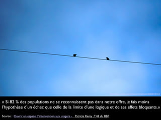 « Si 82 % des populations ne se reconnaissent pas dans notre offre, je fais moins
l’hypothèse d’un échec que celle de la limite d’une logique et de ses effets bloquants.»
Source : Ouvrir un espace d’intervention aux usagers -   Patricia Remy .T.48 du BBF
http://www.flickr.com/photos/minidriver/4093619113
 