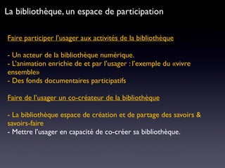 Faire participer l’usager aux activités de la bibliothèque 
- Un acteur de la bibliothèque numérique.
- L’animation enrichie de et par l’usager : l’exemple du «vivre
ensemble»
- Des fonds documentaires participatifs
Faire de l’usager un co-créateur de la bibliothèque
- La bibliothèque espace de création et de partage des savoirs &
savoirs-faire
- Mettre l’usager en capacité de co-créer sa bibliothèque.
La bibliothèque, un espace de participation
 