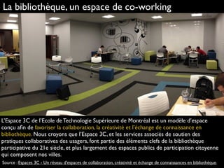 La bibliothèque, un espace de co-working
L’Espace 3C de l’Ecole de Technologie Supérieure de Montréal est un modèle d’espace
conçu aﬁn de favoriser la collaboration, la créativité et l’échange de connaissance en
bibliothèque. Nous croyons que l’Espace 3C, et les services associés de soutien des
pratiques collaboratives des usagers, font partie des éléments clefs de la bibliothèque
participative du 21e siècle, et plus largement des espaces publics de participation citoyenne
qui composent nos villes.
Source : Espaces 3C - Un réseau d'espaces de collaboration, créativité et échange de connaissances en bibliothèque.
 