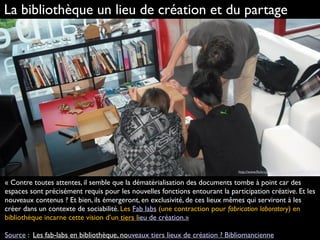 « Contre toutes attentes, il semble que la dématérialisation des documents tombe à point car des
espaces sont précisément requis pour les nouvelles fonctions entourant la participation créative. Et les
nouveaux contenus ? Et bien, ils émergeront, en exclusivité, de ces lieux mêmes qui serviront à les
créer dans un contexte de sociabilité. Les Fab labs (une contraction pour fabrication laboratory) en
bibliothèque incarne cette vision d’un tiers lieu de création.»
Source : Les fab-labs en bibliothèque, nouveaux tiers lieux de création ? Bibliomancienne
La bibliothèque un lieu de création et du partage
http://www.ﬂickr.com/photos/hj_barraza/4417972314
 