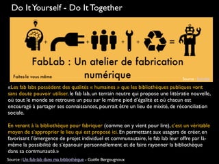 Do ItYourself - Do It Together
Source : Echofab
«Les fab labs possèdent des qualités « humaines » que les bibliothèques publiques vont
sans doute pouvoir utiliser. le fab lab, un terrain neutre qui propose une littératie nouvelle,
où tout le monde se retrouve un peu sur le même pied d’égalité et où chacun est
encouragé à partager ses connaissances, pourrait être un lieu de mixité, de réconciliation
sociale.
En venant à la bibliothèque pour fabriquer (comme on y vient pour lire), c’est un véritable
moyen de s’approprier le lieu qui est proposé ici. En permettant aux usagers de créer, en
favorisant l’émergence de projet individuel et communautaire, le fab lab leur offre par là-
même la possibilité de s’épanouir personnellement et de faire rayonner la bibliothèque
dans sa communauté.»
Source : Un fab-lab dans ma bibliothèque - Gaëlle Bergougnoux
 