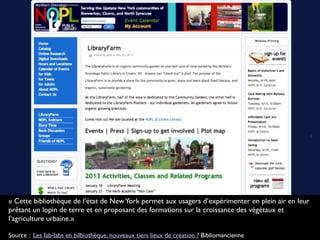 « Cette bibliothèque de l’état de NewYork permet aux usagers d’expérimenter en plein air en leur
prêtant un lopin de terre et en proposant des formations sur la croissance des végétaux et
l’agriculture urbaine.»
Source : Les fab-labs en bilbiothèque, nouveaux tiers lieux de création ? Bibliomancienne
 