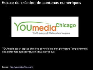 Source : http://youmediachicago.org
YOUmedia est un espace physique et virtuel qui doit permettre l’empowerment
des jeunes face aux nouveaux médias et avec eux.
Espace de création de contenus numériques
 