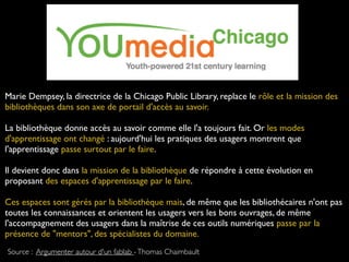 Marie Dempsey, la directrice de la Chicago Public Library, replace le rôle et la mission des
bibliothèques dans son axe de portail d'accès au savoir.
La bibliothèque donne accès au savoir comme elle l'a toujours fait. Or les modes
d'apprentissage ont changé : aujourd'hui les pratiques des usagers montrent que
l'apprentissage passe surtout par le faire.
Il devient donc dans la mission de la bibliothèque de répondre à cette évolution en
proposant des espaces d'apprentissage par le faire.
Ces espaces sont gérés par la bibliothèque mais, de même que les bibliothécaires n'ont pas
toutes les connaissances et orientent les usagers vers les bons ouvrages, de même
l'accompagnement des usagers dans la maîtrise de ces outils numériques passe par la
présence de "mentors", des spécialistes du domaine.
Source : Argumenter autour d'un fablab -Thomas Chaimbault
 