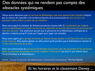 Des données qui ne rendent pas compte des
obstacles systémiques
«Nous avons découvert que les services de bibliothèque, que nous pensions être inclusifs, n’étaient
pas en mesure de répondre à de nombreux besoins de la communauté et, dans certains cas,
pouvaient même aliéner certains de ses membres.  
 
Nous avons appris la situation de diverses personnes, comme celle d’un adolescent qui craignait
venir à la bibliothèque car il était certain que les dispositifs de sécurité alerteraient le personnel qu’il
avait des amendes. Cet adolescent pensait que le personnel de la bibliothèque conﬁsquerait sa
planche à roulette puisqu’il n’avait pas l’argent pour payer ses amendes.
Nous avons appris qu’un groupe de mères qui étaient venues assister à une heure du conte n’y sont
jamais revenues. Elles étaient gênées car elles avaient parlé pendant que la bibliothécaire chantait et
on leur avait demandé de se taire.
Dans une communauté, les personnes handicapées, les parents avec des poussettes et les personnes
âgées ne pouvaient pas grimper le sentier irrégulier à forte pente qui était le seul chemin entre
l’arrêt d’autobus et la bibliothèque.»
Source : Trousse d’outils pour des bibliothèques à l’écoute de la communauté - Working Together
Et les horaires et le classement Dewey ...
 