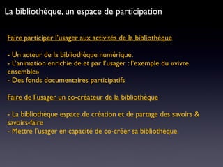 Faire participer l’usager aux activités de la bibliothèque 
- Un acteur de la bibliothèque numérique.
- L’animation enrichie de et par l’usager : l’exemple du «vivre
ensemble»
- Des fonds documentaires participatifs
Faire de l’usager un co-créateur de la bibliothèque
- La bibliothèque espace de création et de partage des savoirs &
savoirs-faire
- Mettre l’usager en capacité de co-créer sa bibliothèque.
La bibliothèque, un espace de participation
 