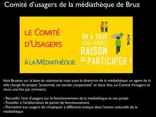Comité d’usagers de la médiathèque de Bruz
Huit Bruzois sur la base du volontariat mais aussi la directrice de la médiathèque, un agent de la
ville chargé de projets "proximité, vie sociale, citoyenneté" et deux élus. Le Comité d’usagers se
réuni une fois par trimestre.
- Recueillir l'avis d'usagers sur le fonctionnement de la médiathèque et son projet
- Travailler à l'amélioration de points de fonctionnement
- Permettre aux usagers de s'impliquer à différents niveaux dans l'action culturelle de la
médiathèque
 