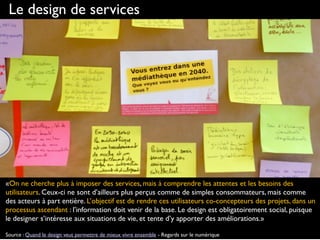 Le design de services
«On ne cherche plus à imposer des services, mais à comprendre les attentes et les besoins des
utilisateurs. Ceux-ci ne sont d’ailleurs plus perçus comme de simples consommateurs, mais comme
des acteurs à part entière. L’objectif est de rendre ces utilisateurs co-concepteurs des projets, dans un
processus ascendant : l’information doit venir de la base. Le design est obligatoirement social, puisque
le designer s’intéresse aux situations de vie, et tente d’y apporter des améliorations.»
Source : Quand le design veut permettre de mieux vivre ensemble - Regards sur le numérique
 