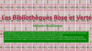 Mélanie McGilloway
The bibliothèques rose et verte are a children’s imprint from French publisher Hachette which was born in the second
half of the nineteenth century and has mainly focussed on the publication of series.
I was born in the 1970s and became a reader in what is known as its age d’or (1970s-1980s), and it influenced my
development as a reader hugely. In terms of impact and nostalgia factor, it is similar to Ladybird books in this country.
 